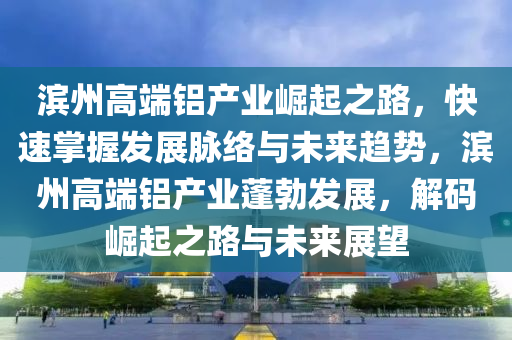 濱州高端鋁產(chǎn)業(yè)崛起之路，快速掌握發(fā)展脈絡(luò)與未來(lái)趨勢(shì)，濱州高端鋁產(chǎn)業(yè)蓬勃發(fā)展，解碼崛起之路與未來(lái)展望