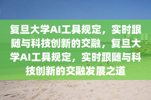 復旦大學AI工具規(guī)定，實時跟隨與科技創(chuàng)新的交融，復旦大學AI工具規(guī)定，實時跟隨與科技創(chuàng)新的交融發(fā)展之道