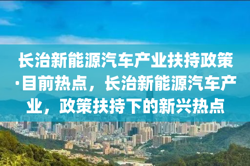 長治新能源汽車產(chǎn)業(yè)扶持政策·目前熱點，長治新能源汽車產(chǎn)業(yè)，政策扶持下的新興熱點