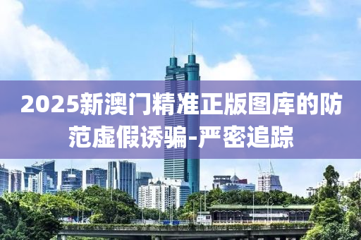 2025新澳門精準正版圖庫的防范虛假誘騙-嚴密追蹤
