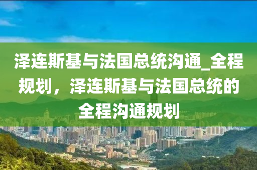 澤連斯基與法國總統(tǒng)溝通_全程規(guī)劃，澤連斯基與法國總統(tǒng)的全程溝通規(guī)劃