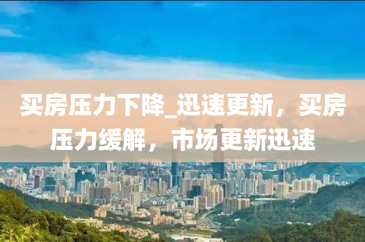 買房壓力下降_迅速更新，買房壓力緩解，市場(chǎng)更新迅速