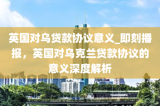 英國對烏貸款協(xié)議意義_即刻播報(bào)，英國對烏克蘭貸款協(xié)議的意義深度解析
