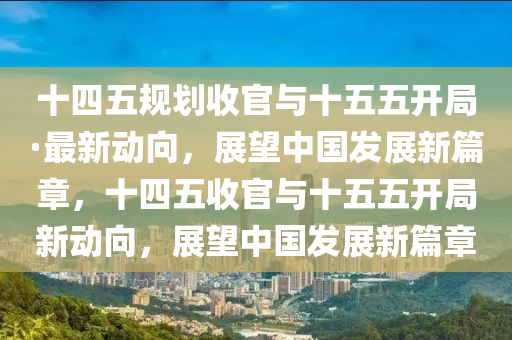十四五規(guī)劃收官與十五五開(kāi)局·最新動(dòng)向，展望中國(guó)發(fā)展新篇章，十四五收官與十五五開(kāi)局新動(dòng)向，展望中國(guó)發(fā)展新篇章