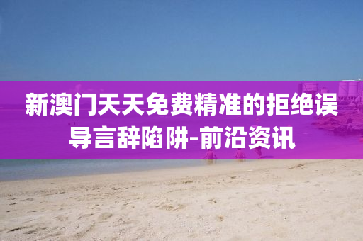 新澳門天天免費精準的拒絕誤導(dǎo)言辭陷阱-前沿資訊