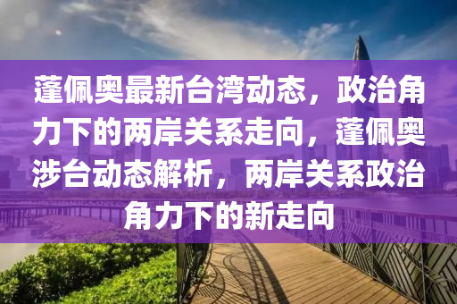 蓬佩奧最新臺(tái)灣動(dòng)態(tài)，政治角力下的兩岸關(guān)系走向，蓬佩奧涉臺(tái)動(dòng)態(tài)解析，兩岸關(guān)系政治角力下的新走向