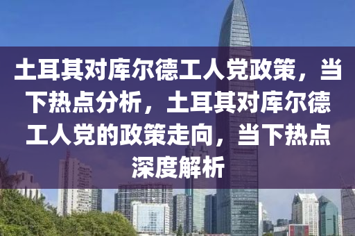 土耳其對庫爾德工人黨政策，當(dāng)下熱點分析，土耳其對庫爾德工人黨的政策走向，當(dāng)下熱點深度解析