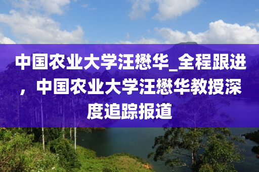 中國(guó)農(nóng)業(yè)大學(xué)汪懋華_全程跟進(jìn)，中國(guó)農(nóng)業(yè)大學(xué)汪懋華教授深度追蹤報(bào)道