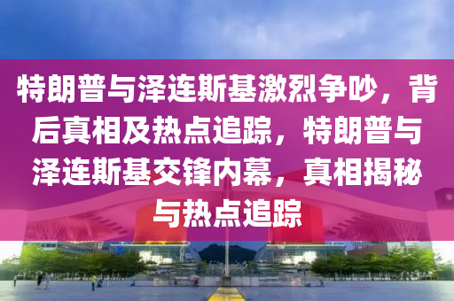 特朗普與澤連斯基激烈爭吵，背后真相及熱點追蹤，特朗普與澤連斯基交鋒內(nèi)幕，真相揭秘與熱點追蹤