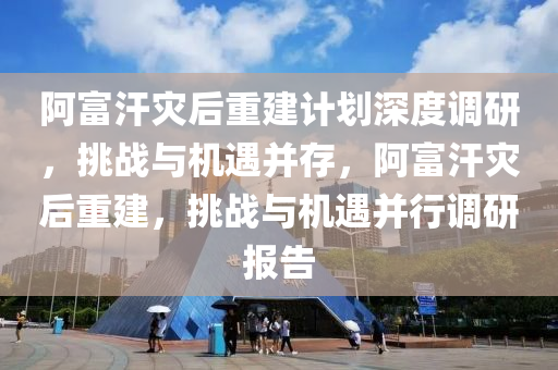阿富汗災后重建計劃深度調(diào)研，挑戰(zhàn)與機遇并存，阿富汗災后重建，挑戰(zhàn)與機遇并行調(diào)研報告