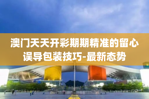 澳門天天開彩期期精準(zhǔn)的留心誤導(dǎo)包裝技巧-最新態(tài)勢