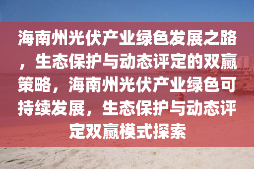 海南州光伏產(chǎn)業(yè)綠色發(fā)展之路，生態(tài)保護(hù)與動(dòng)態(tài)評(píng)定的雙贏策略，海南州光伏產(chǎn)業(yè)綠色可持續(xù)發(fā)展，生態(tài)保護(hù)與動(dòng)態(tài)評(píng)定雙贏模式探索