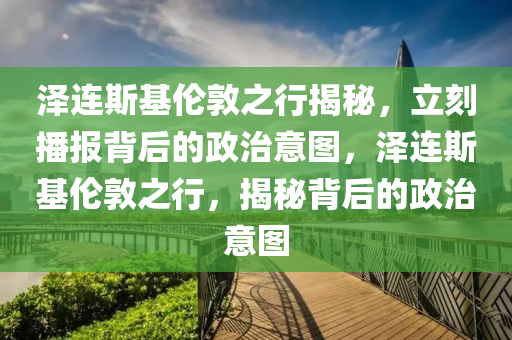 澤連斯基倫敦之行揭秘，立刻播報(bào)背后的政治意圖，澤連斯基倫敦之行，揭秘背后的政治意圖