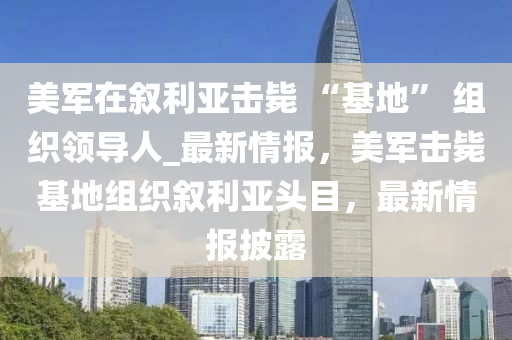 美軍在敘利亞擊斃 “基地” 組織領(lǐng)導(dǎo)人_最新情報，美軍擊斃基地組織敘利亞頭目，最新情報披露