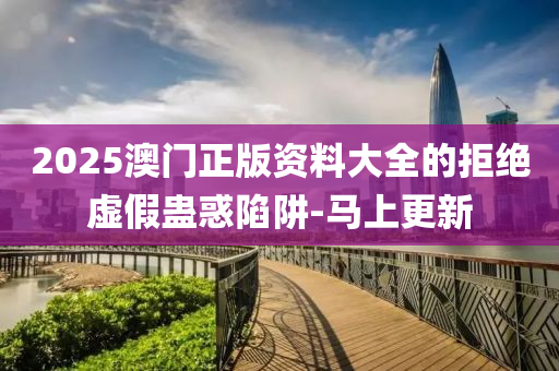 2025澳門正版資料大全的拒絕虛假蠱惑陷阱-馬上更新