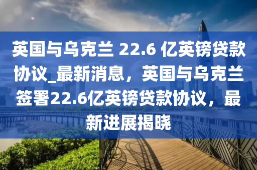 英國與烏克蘭 22.6 億英鎊貸款協(xié)議_最新消息，英國與烏克蘭簽署22.6億英鎊貸款協(xié)議，最新進展揭曉