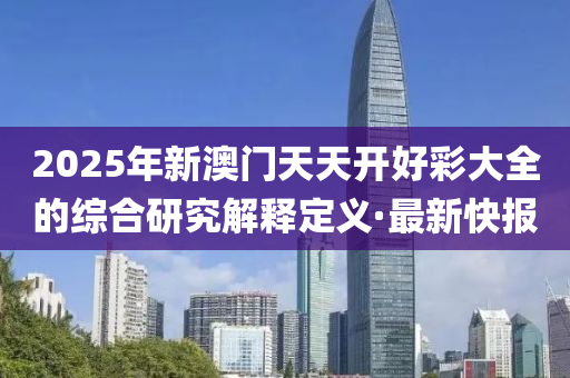 2025年新澳門天天開好彩大全的綜合研究解釋定義·最新快報