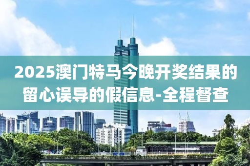 2025澳門特馬今晚開獎(jiǎng)結(jié)果的留心誤導(dǎo)的假信息-全程督查