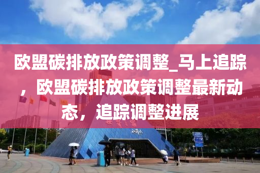 歐盟碳排放政策調(diào)整_馬上追蹤，歐盟碳排放政策調(diào)整最新動態(tài)，追蹤調(diào)整進(jìn)展