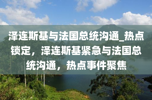 澤連斯基與法國總統(tǒng)溝通_熱點(diǎn)鎖定，澤連斯基緊急與法國總統(tǒng)溝通，熱點(diǎn)事件聚焦
