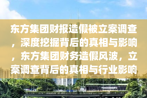 東方集團(tuán)財(cái)報(bào)造假被立案調(diào)查，深度挖掘背后的真相與影響，東方集團(tuán)財(cái)務(wù)造假風(fēng)波，立案調(diào)查背后的真相與行業(yè)影響