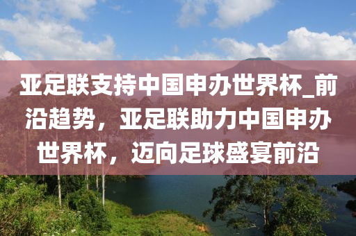 亞足聯(lián)支持中國申辦世界杯_前沿趨勢，亞足聯(lián)助力中國申辦世界杯，邁向足球盛宴前沿