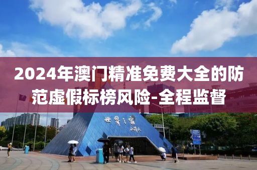 2024年澳門精準(zhǔn)免費(fèi)大全的防范虛假標(biāo)榜風(fēng)險(xiǎn)-全程監(jiān)督