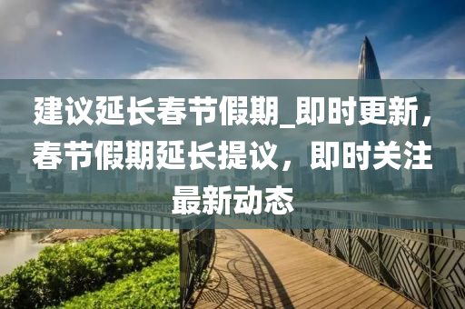建議延長(zhǎng)春節(jié)假期_即時(shí)更新，春節(jié)假期延長(zhǎng)提議，即時(shí)關(guān)注最新動(dòng)態(tài)