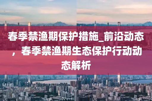 春季禁漁期保護(hù)措施_前沿動(dòng)態(tài)，春季禁漁期生態(tài)保護(hù)行動(dòng)動(dòng)態(tài)解析