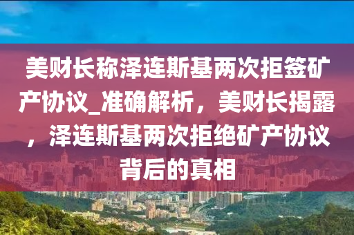 美財長稱澤連斯基兩次拒簽礦產(chǎn)協(xié)議_準(zhǔn)確解析，美財長揭露，澤連斯基兩次拒絕礦產(chǎn)協(xié)議背后的真相