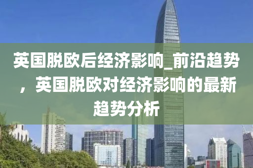 英國脫歐后經(jīng)濟影響_前沿趨勢，英國脫歐對經(jīng)濟影響的最新趨勢分析