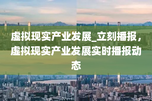 虛擬現(xiàn)實產(chǎn)業(yè)發(fā)展_立刻播報，虛擬現(xiàn)實產(chǎn)業(yè)發(fā)展實時播報動態(tài)