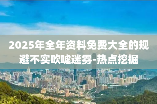 2025年全年資料免費大全的規(guī)避不實吹噓迷霧-熱點挖掘