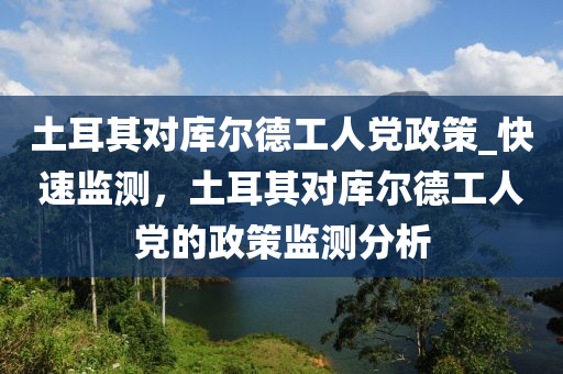 土耳其對(duì)庫爾德工人黨政策_(dá)快速監(jiān)測，土耳其對(duì)庫爾德工人黨的政策監(jiān)測分析