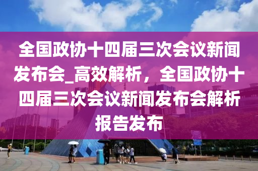 全國政協(xié)十四屆三次會(huì)議新聞發(fā)布會(huì)_高效解析，全國政協(xié)十四屆三次會(huì)議新聞發(fā)布會(huì)解析報(bào)告發(fā)布