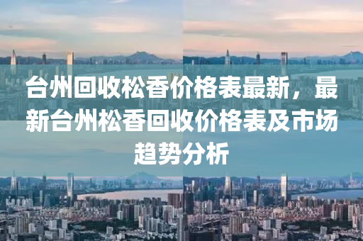 臺州回收松香價格表最新，最新臺州松香回收價格表及市場趨勢分析