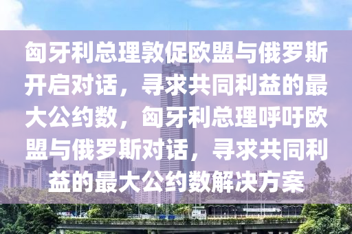 匈牙利總理敦促歐盟與俄羅斯開啟對話，尋求共同利益的最大公約數(shù)，匈牙利總理呼吁歐盟與俄羅斯對話，尋求共同利益的最大公約數(shù)解決方案