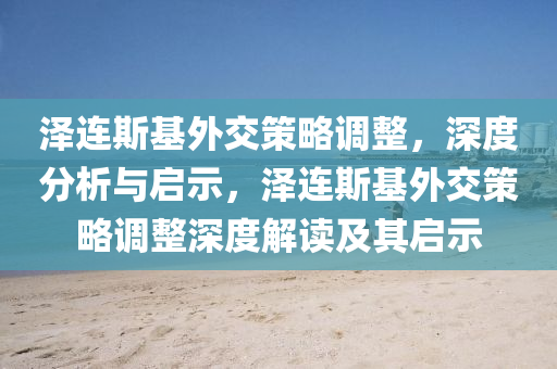 澤連斯基外交策略調(diào)整，深度分析與啟示，澤連斯基外交策略調(diào)整深度解讀及其啟示