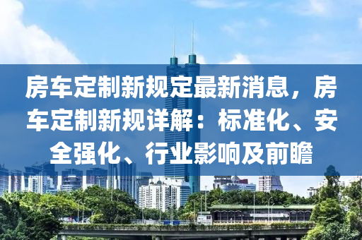 房車定制新規(guī)定最新消息，房車定制新規(guī)詳解：標(biāo)準(zhǔn)化、安全強(qiáng)化、行業(yè)影響及前瞻