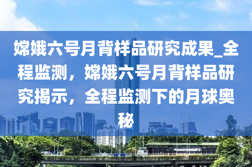 嫦娥六號月背樣品研究成果_全程監(jiān)測，嫦娥六號月背樣品研究揭示，全程監(jiān)測下的月球奧秘