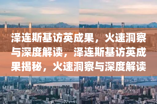 澤連斯基訪英成果，火速洞察與深度解讀，澤連斯基訪英成果揭秘，火速洞察與深度解讀