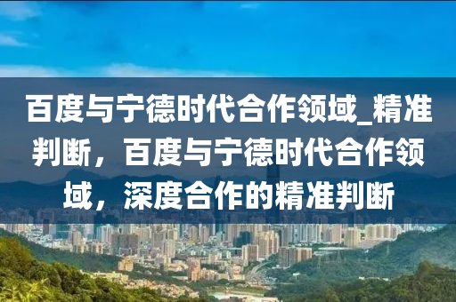 百度與寧德時代合作領(lǐng)域_精準(zhǔn)判斷，百度與寧德時代合作領(lǐng)域，深度合作的精準(zhǔn)判斷