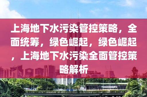 上海地下水污染管控策略，全面統(tǒng)籌，綠色崛起，綠色崛起，上海地下水污染全面管控策略解析