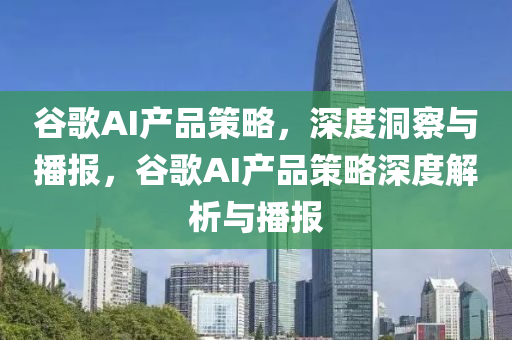 谷歌AI產(chǎn)品策略，深度洞察與播報(bào)，谷歌AI產(chǎn)品策略深度解析與播報(bào)
