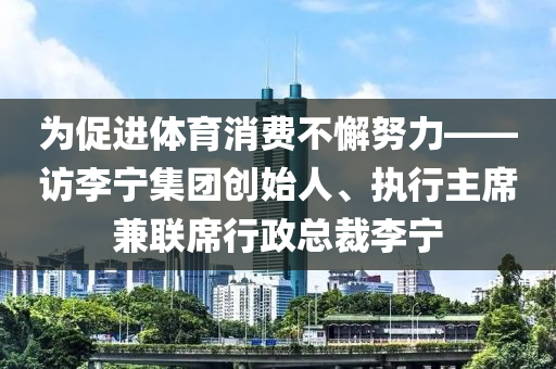 為促進(jìn)體育消費(fèi)不懈努力——訪李寧集團(tuán)創(chuàng)始人、執(zhí)行主席兼聯(lián)席行政總裁李寧