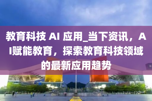 教育科技 AI 應(yīng)用_當(dāng)下資訊，AI賦能教育，探索教育科技領(lǐng)域的最新應(yīng)用趨勢
