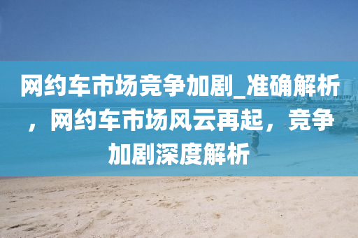 網(wǎng)約車市場(chǎng)競(jìng)爭(zhēng)加劇_準(zhǔn)確解析，網(wǎng)約車市場(chǎng)風(fēng)云再起，競(jìng)爭(zhēng)加劇深度解析