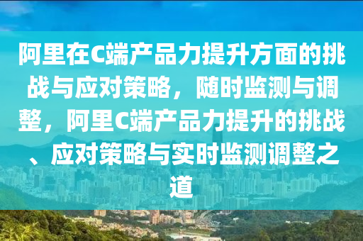 阿里在C端產(chǎn)品力提升方面的挑戰(zhàn)與應(yīng)對策略，隨時監(jiān)測與調(diào)整，阿里C端產(chǎn)品力提升的挑戰(zhàn)、應(yīng)對策略與實時監(jiān)測調(diào)整之道