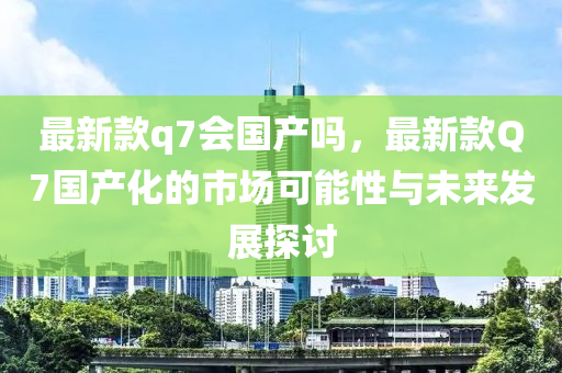 最新款q7會國產(chǎn)嗎，最新款Q7國產(chǎn)化的市場可能性與未來發(fā)展探討