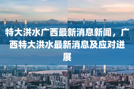 特大洪水廣西最新消息新聞，廣西特大洪水最新消息及應(yīng)對進(jìn)展